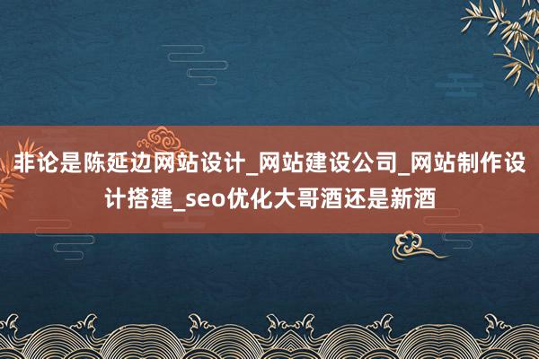 非论是陈延边网站设计_网站建设公司_网站制作设计搭建_seo优化大哥酒还是新酒